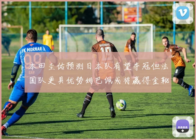 本田圭佑预测日本队有望夺冠但法国队更具优势姆巴佩或将赢得金靴