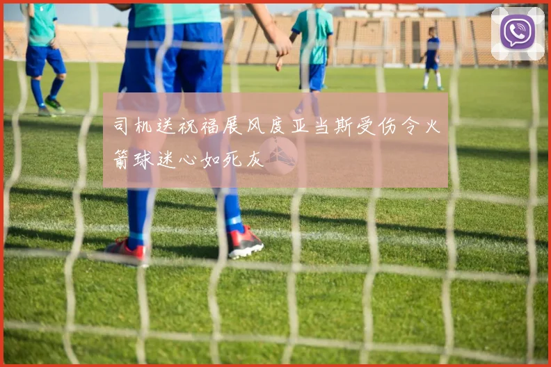 司机送祝福展风度亚当斯受伤令火箭球迷心如死灰