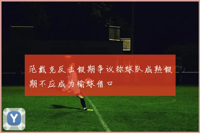 范戴克反击假期争议称球队成熟假期不应成为输球借口