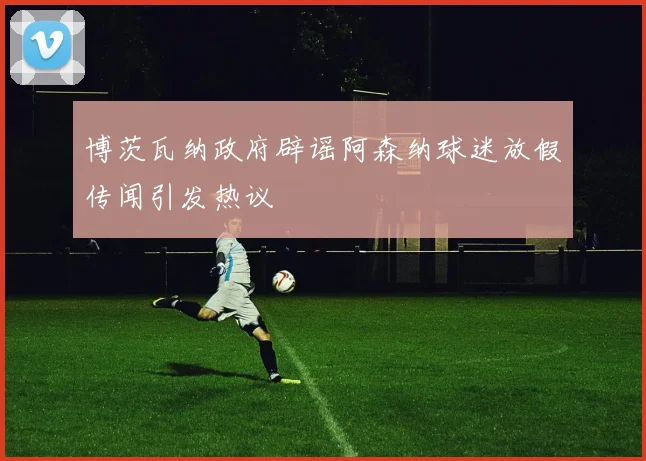 博茨瓦纳政府辟谣阿森纳球迷放假传闻引发热议