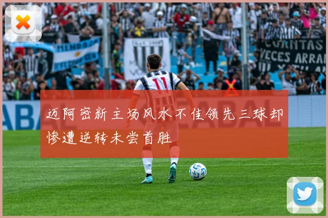 迈阿密新主场风水不佳领先三球却惨遭逆转未尝首胜