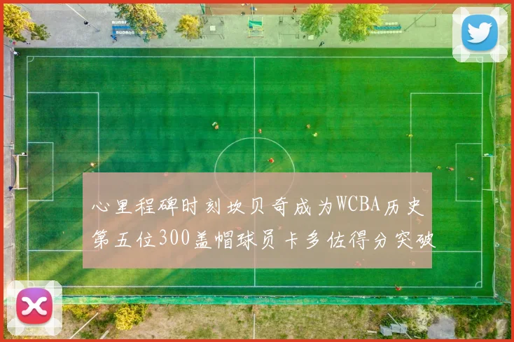 心里程碑时刻坎贝奇成为WCBA历史第五位300盖帽球员卡多佐得分突破1000大关