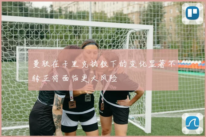 曼联在卡里克执教下的变化显著不转正将面临更大风险