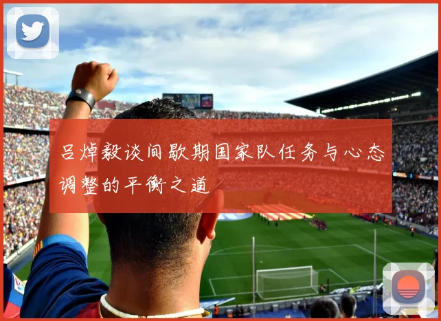 吕焯毅谈间歇期国家队任务与心态调整的平衡之道