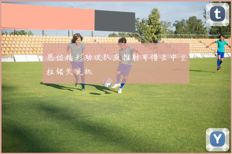 恩佐精彩助攻队友推射可惜击中立柱错失良机