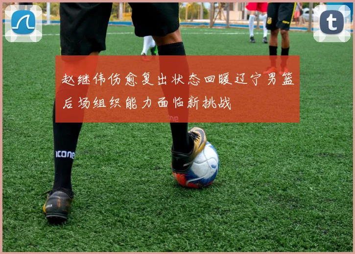 赵继伟伤愈复出状态回暖辽宁男篮后场组织能力面临新挑战