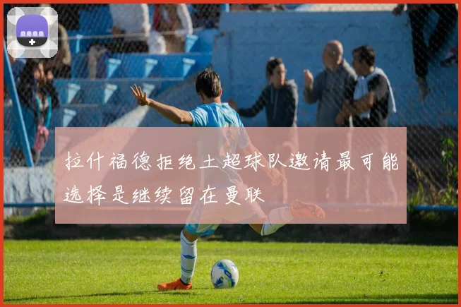 拉什福德拒绝土超球队邀请最可能选择是继续留在曼联